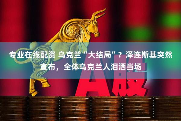 专业在线配资 乌克兰“大结局”？泽连斯基突然宣布，全体乌克兰人泪洒当场