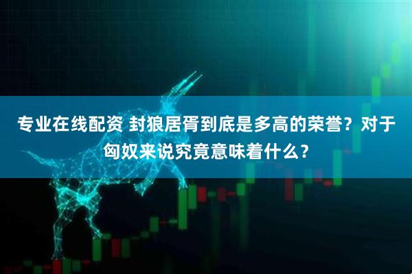 专业在线配资 封狼居胥到底是多高的荣誉？对于匈奴来说究竟意味着什么？