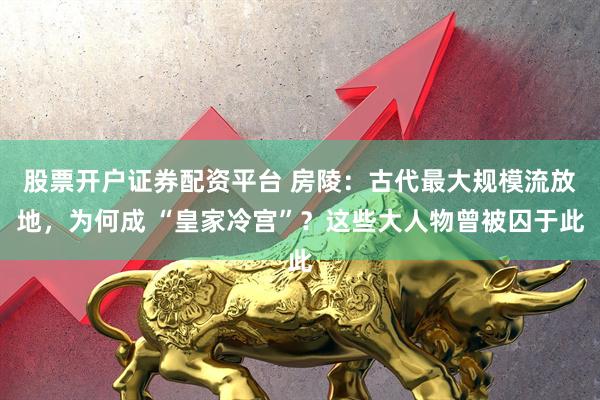 股票开户证券配资平台 房陵：古代最大规模流放地，为何成 “皇家冷宫”？这些大人物曾被囚于此