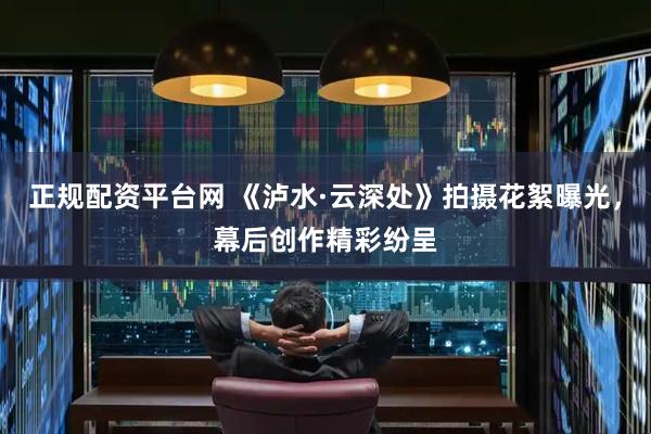 正规配资平台网 《泸水·云深处》拍摄花絮曝光，幕后创作精彩纷呈