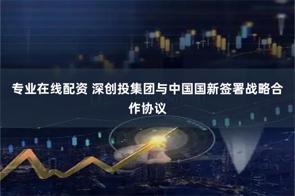 专业在线配资 深创投集团与中国国新签署战略合作协议