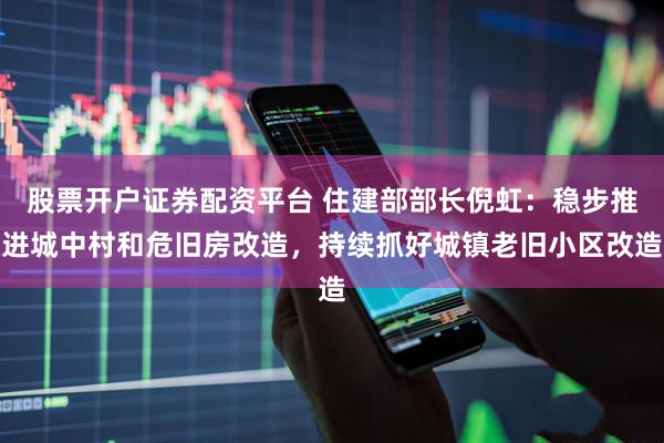 股票开户证券配资平台 住建部部长倪虹：稳步推进城中村和危旧房改造，持续抓好城镇老旧小区改造