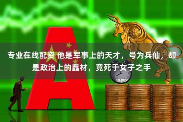专业在线配资 他是军事上的天才，号为兵仙，却是政治上的蠢材，竟死于女子之手