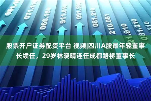 股票开户证券配资平台 视频|四川A股最年轻董事长续任，29岁林晓晴连任成都路桥董事长