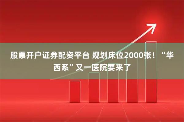 股票开户证券配资平台 规划床位2000张！“华西系”又一医院要来了