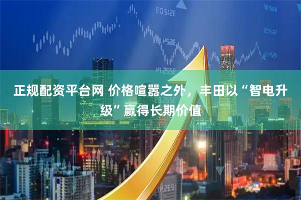 正规配资平台网 价格喧嚣之外，丰田以“智电升级”赢得长期价值