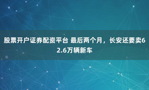 股票开户证券配资平台 最后两个月，长安还要卖62.6万辆新车