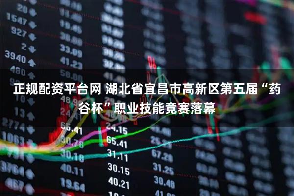 正规配资平台网 湖北省宜昌市高新区第五届“药谷杯”职业技能竞赛落幕