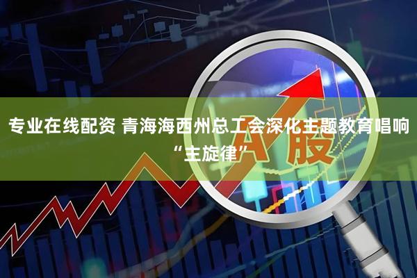 专业在线配资 青海海西州总工会深化主题教育唱响“主旋律”