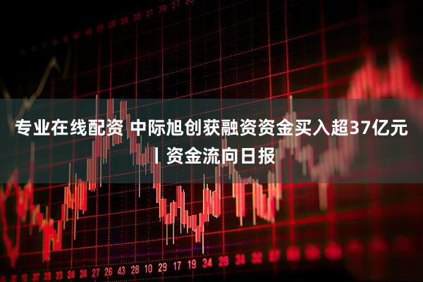 专业在线配资 中际旭创获融资资金买入超37亿元丨资金流向日报