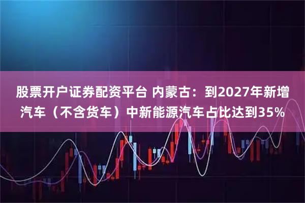 股票开户证券配资平台 内蒙古：到2027年新增汽车（不含货车）中新能源汽车占比达到35%