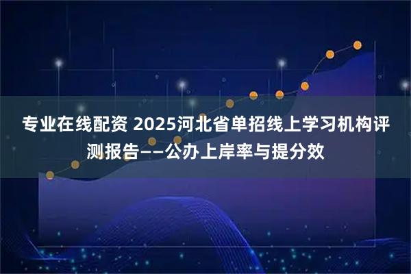 专业在线配资 2025河北省单招线上学习机构评测报告——公办上岸率与提分效