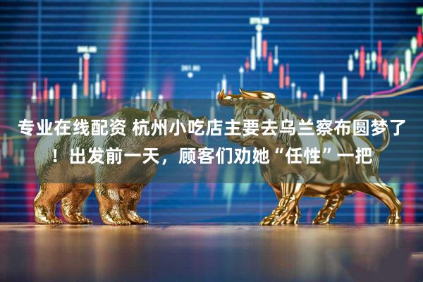 专业在线配资 杭州小吃店主要去乌兰察布圆梦了！出发前一天，顾客们劝她“任性”一把