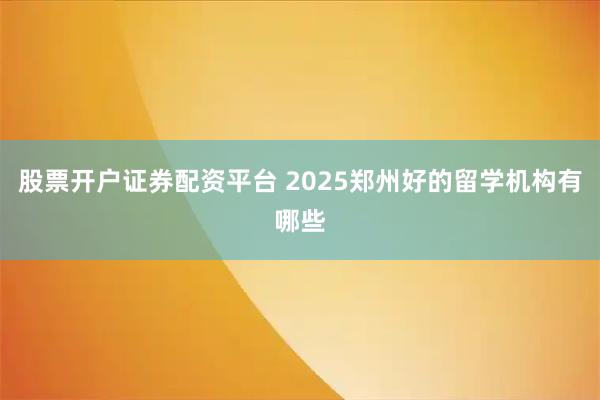 股票开户证券配资平台 2025郑州好的留学机构有哪些