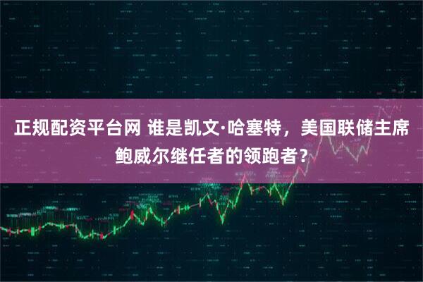 正规配资平台网 谁是凯文·哈塞特，美国联储主席鲍威尔继任者的领跑者？