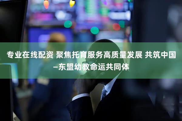 专业在线配资 聚焦托育服务高质量发展 共筑中国—东盟幼教命运共同体