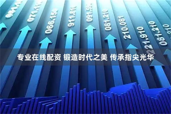 专业在线配资 锻造时代之美 传承指尖光华