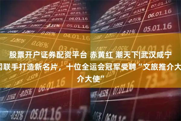 股票开户证券配资平台 赤黄红 潮天下|武汉咸宁黄冈联手打造新名片，十位全运会冠军受聘“文旅推介大使”