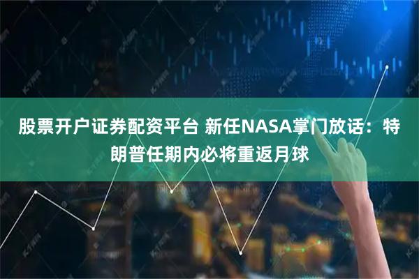 股票开户证券配资平台 新任NASA掌门放话：特朗普任期内必将重返月球
