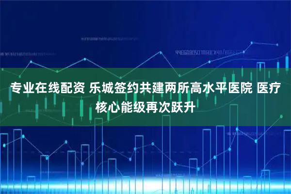 专业在线配资 乐城签约共建两所高水平医院 医疗核心能级再次跃升