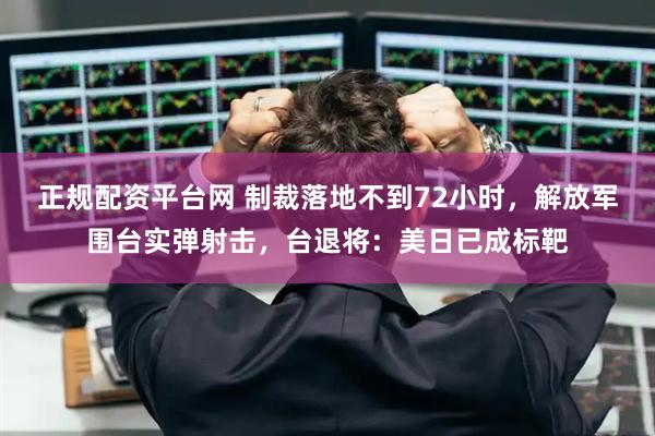正规配资平台网 制裁落地不到72小时，解放军围台实弹射击，台退将：美日已成标靶