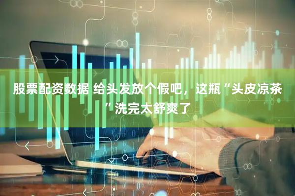 股票配资数据 给头发放个假吧，这瓶“头皮凉茶”洗完太舒爽了