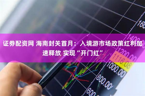 证劵配资网 海南封关首月：入境游市场政策红利加速释放 实现“开门红”