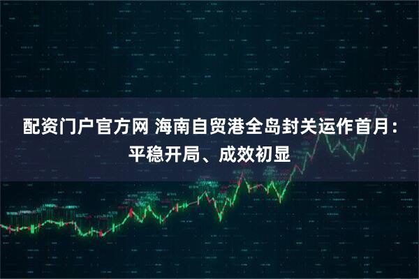 配资门户官方网 海南自贸港全岛封关运作首月：平稳开局、成效初显