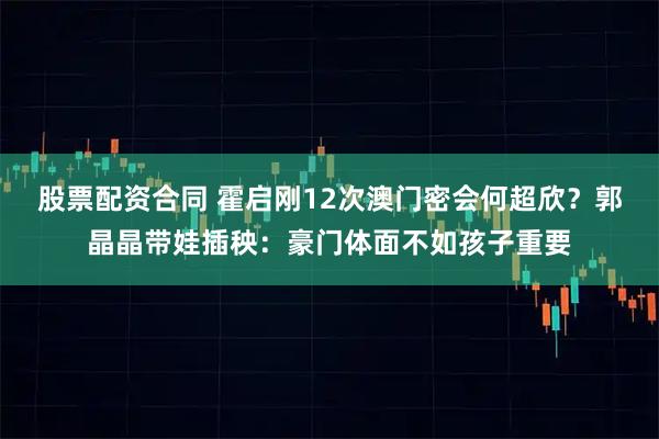 股票配资合同 霍启刚12次澳门密会何超欣？郭晶晶带娃插秧：豪门体面不如孩子重要