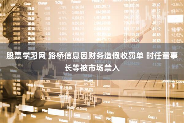 股票学习网 路桥信息因财务造假收罚单 时任董事长等被市场禁入