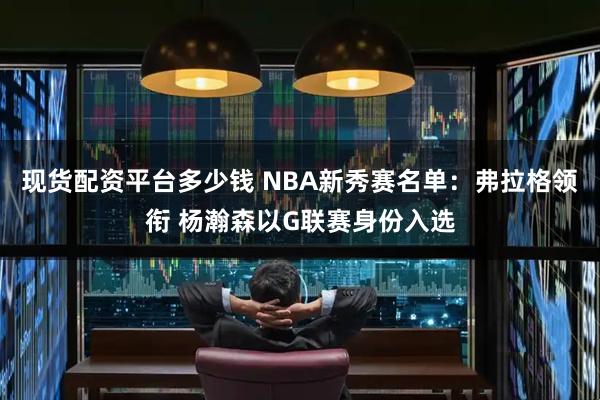 现货配资平台多少钱 NBA新秀赛名单：弗拉格领衔 杨瀚森以G联赛身份入选