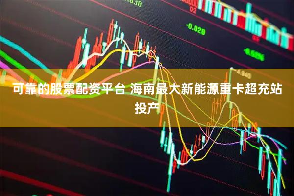 可靠的股票配资平台 海南最大新能源重卡超充站投产