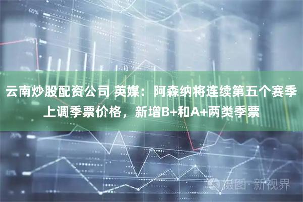 云南炒股配资公司 英媒：阿森纳将连续第五个赛季上调季票价格，新增B+和A+两类季票