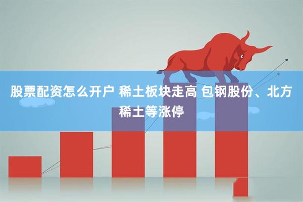 股票配资怎么开户 稀土板块走高 包钢股份、北方稀土等涨停