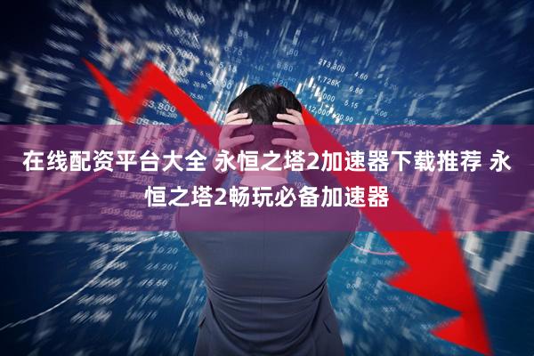 在线配资平台大全 永恒之塔2加速器下载推荐 永恒之塔2畅玩必备加速器