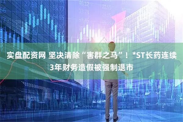 实盘配资网 坚决清除“害群之马”！*ST长药连续3年财务造假被强制退市