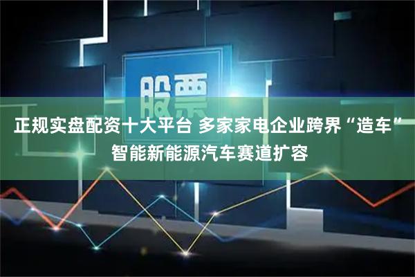 正规实盘配资十大平台 多家家电企业跨界“造车” 智能新能源汽车赛道扩容