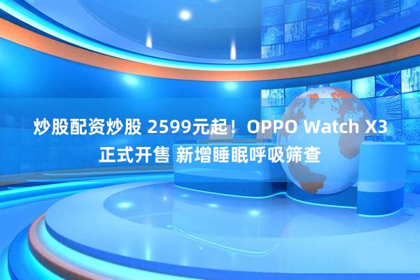 炒股配资炒股 2599元起！OPPO Watch X3正式开售 新增睡眠呼吸筛查