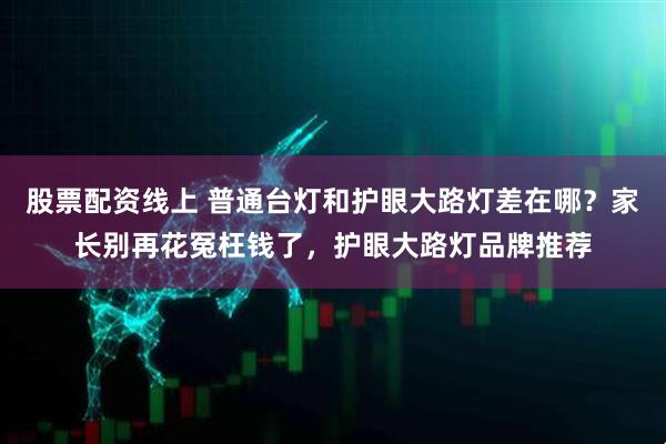 股票配资线上 普通台灯和护眼大路灯差在哪？家长别再花冤枉钱了，护眼大路灯品牌推荐