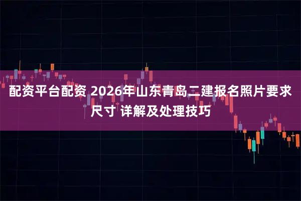 配资平台配资 2026年山东青岛二建报名照片要求尺寸 详解及处理技巧
