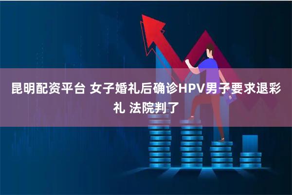 昆明配资平台 女子婚礼后确诊HPV男子要求退彩礼 法院判了