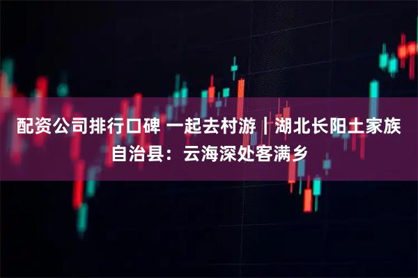 配资公司排行口碑 一起去村游｜湖北长阳土家族自治县：云海深处客满乡