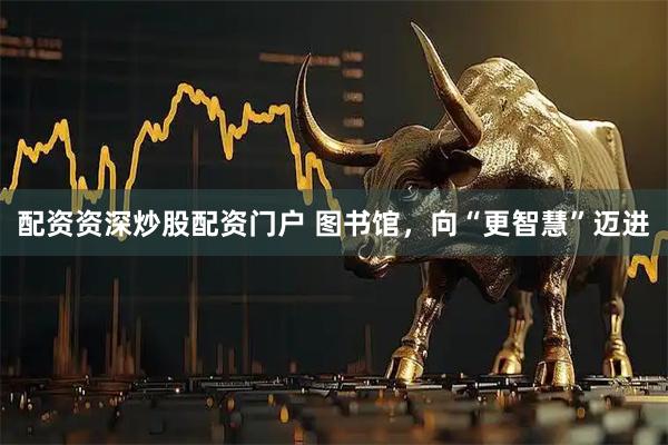 配资资深炒股配资门户 图书馆，向“更智慧”迈进