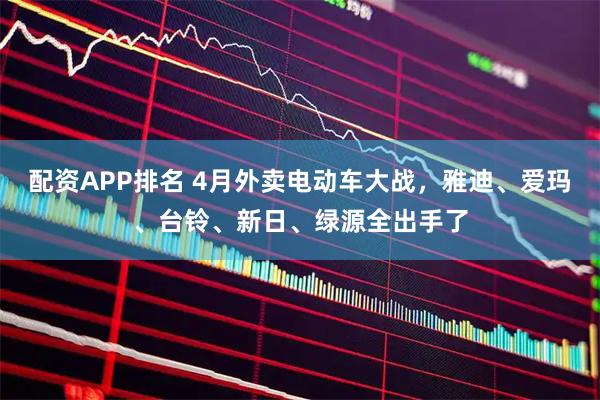 配资APP排名 4月外卖电动车大战，雅迪、爱玛、台铃、新日、绿源全出手了