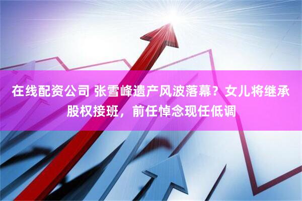 在线配资公司 张雪峰遗产风波落幕？女儿将继承股权接班，前任悼念现任低调