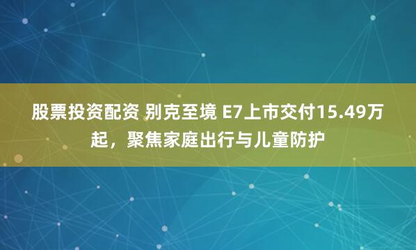股票投资配资 别克至境 E7上市交付15.49万起，聚焦家庭出行与儿童防护
