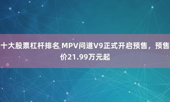 十大股票杠杆排名 MPV问道V9正式开启预售，预售价21.99万元起