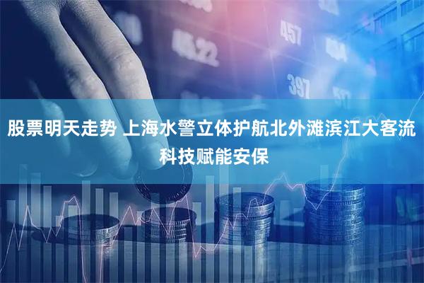 股票明天走势 上海水警立体护航北外滩滨江大客流 科技赋能安保