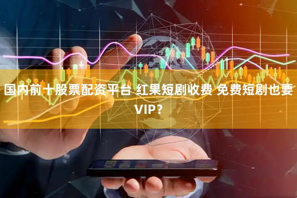 国内前十股票配资平台 红果短剧收费 免费短剧也要VIP？