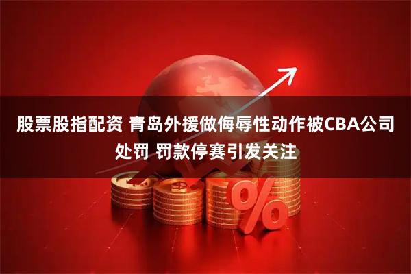 股票股指配资 青岛外援做侮辱性动作被CBA公司处罚 罚款停赛引发关注